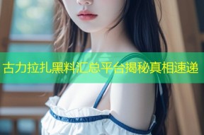 古力拉扎黑料汇总平台揭秘真相速递