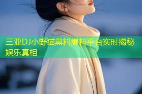 三亚DJ小野猫黑料爆料平台实时揭秘娱乐真相