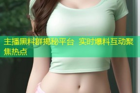 主播黑料群揭秘平台  实时爆料互动聚焦热点