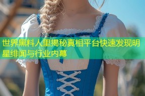 世界黑料人里揭秘真相平台快速发现明星绯闻与行业内幕