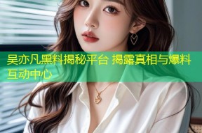 吴亦凡黑料揭秘平台 揭露真相与爆料互动中心