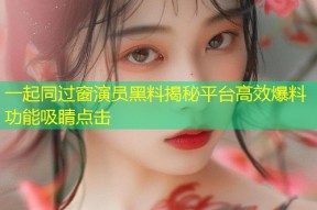 一起同过窗演员黑料揭秘平台高效爆料功能吸睛点击