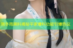 周冬雨黑料揭秘平家爆料功能引爆热议