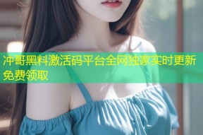 冲哥黑料激活码平台全网独家实时更新免费领取