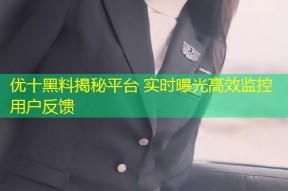 优十黑料揭秘平台 实时曝光高效监控用户反馈
