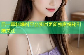 吕一黑料爆料平台实时更新独家揭秘引爆关注