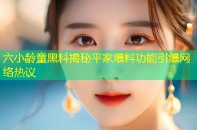 六小龄童黑料揭秘平家爆料功能引爆网络热议