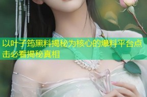 以叶子筠黑料揭秘为核心的爆料平台点击必看揭秘真相