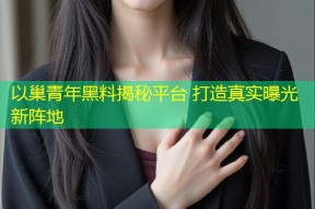 以巢青年黑料揭秘平台 打造真实曝光新阵地