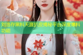 刘浩存黑料天涯扒皮揭秘平台深度爆料功能