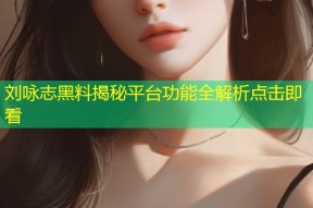 刘咏志黑料揭秘平台功能全解析点击即看