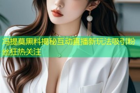 冯提莫黑料揭秘互动直播新玩法吸引粉丝狂热关注