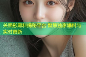 关照彤黑料揭秘平台 聚焦独家爆料与实时更新