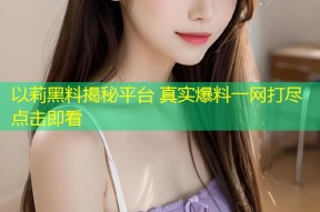 以莉黑料揭秘平台 真实爆料一网打尽点击即看