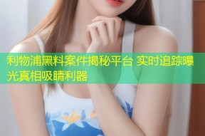 利物浦黑料案件揭秘平台 实时追踪曝光真相吸睛利器