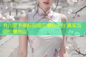 井川里予黑料视频瓜爆料平台 真实互动引爆热议