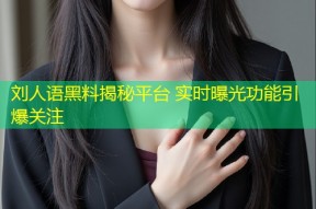 刘人语黑料揭秘平台 实时曝光功能引爆关注