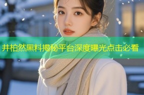 井柏然黑料揭秘平台深度曝光点击必看