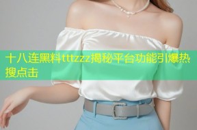 十八连黑料tttzzz揭秘平台功能引爆热搜点击