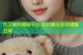 世卫黑料揭秘平台 实时曝光全球健康丑闻