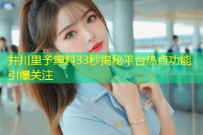 井川里予黑料33秒揭秘平台热点功能引爆关注
