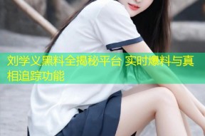 刘学义黑料全揭秘平台 实时爆料与真相追踪功能