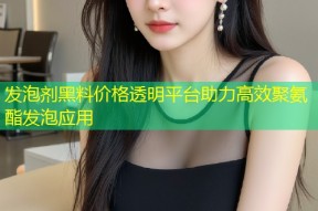 发泡剂黑料价格透明平台助力高效聚氨酯发泡应用