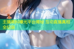 主播黑料曝光平台揭秘 互动直播真相全纪录