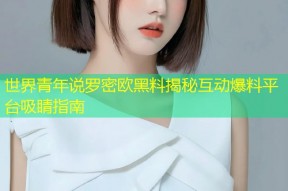 世界青年说罗密欧黑料揭秘互动爆料平台吸睛指南