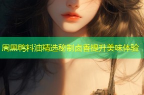 周黑鸭料油精选秘制卤香提升美味体验