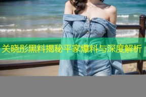 关晓彤黑料揭秘平家爆料与深度解析