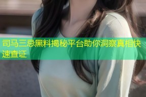 司马三忌黑料揭秘平台助你洞察真相快速查证