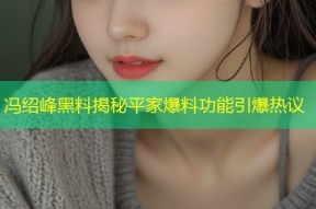 冯绍峰黑料揭秘平家爆料功能引爆热议