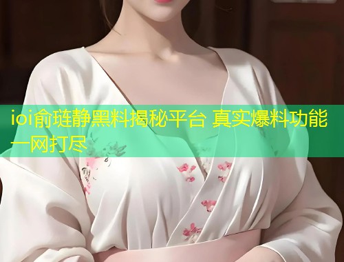 ioi俞琏静黑料揭秘平台 真实爆料功能一网打尽  第1张