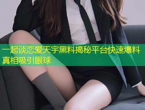 一起谈恋爱天宇黑料揭秘平台快速爆料真相吸引眼球  第1张
