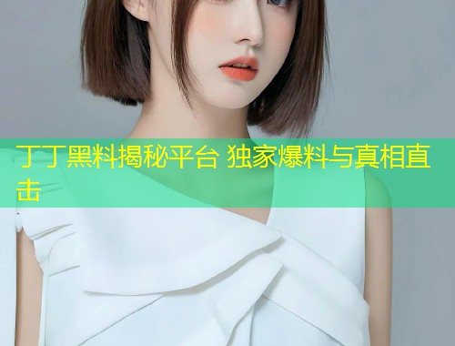丁丁黑料揭秘平台 独家爆料与真相直击  第1张