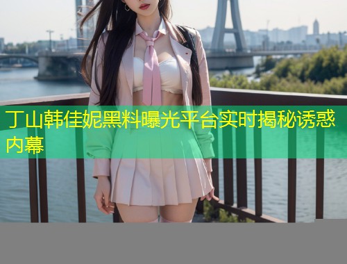 丁山韩佳妮黑料曝光平台实时揭秘诱惑内幕  第1张