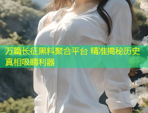万篇长征黑料聚合平台 精准揭秘历史真相吸睛利器  第1张