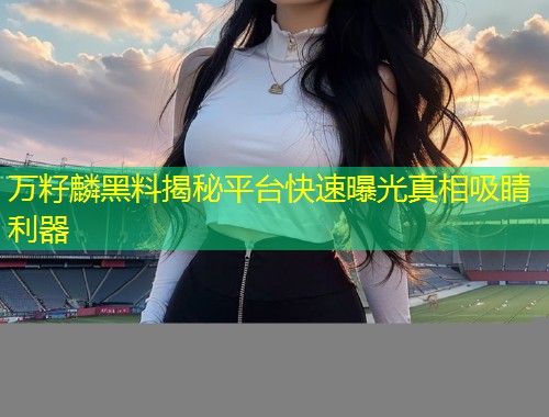 万籽麟黑料揭秘平台快速曝光真相吸睛利器  第2张