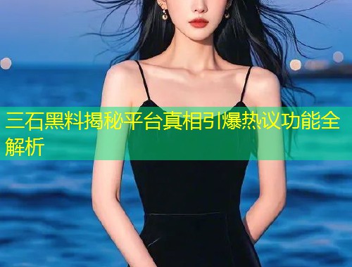 三石黑料揭秘平台真相引爆热议功能全解析  第1张