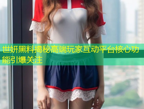 世妍黑料揭秘高端玩家互动平台核心功能引爆关注  第1张
