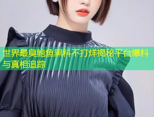 世界最臭鲍鱼黑料不打烊揭秘平台爆料与真相追踪  第1张