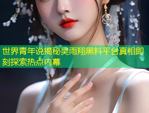 世界青年说揭秘吴雨翔黑料平台真相即刻探索热点内幕  第1张
