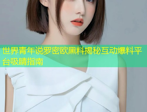 世界青年说罗密欧黑料揭秘互动爆料平台吸睛指南  第1张