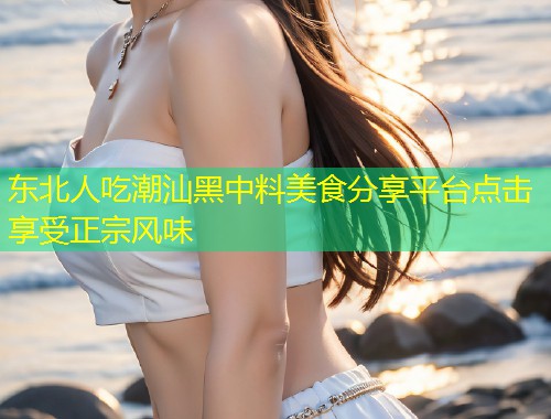 东北人吃潮汕黑中料美食分享平台点击享受正宗风味  第1张