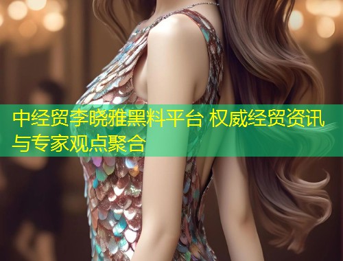 中经贸李晓雅黑料平台 权威经贸资讯与专家观点聚合  第1张