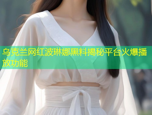 乌克兰网红波琳娜黑料揭秘平台火爆播放功能  第1张