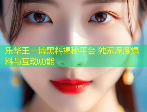 乐华王一博黑料揭秘平台 独家深度爆料与互动功能  第1张