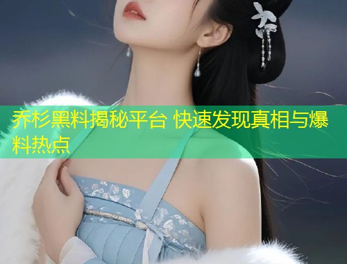 乔杉黑料揭秘平台 快速发现真相与爆料热点  第1张