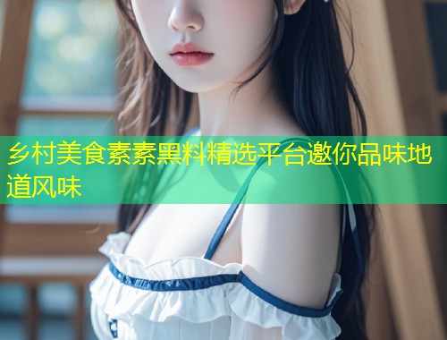 乡村美食素素黑料精选平台邀你品味地道风味  第2张